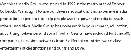 Matchless Media Group was started in 1992 in the metro area of Denver Colorado. We sought to use our diverse educations and extensive media production experience to help people use the power of media to reach others. Matchless Media Group has done work in government, education, advertising, television and social media. Clients have included Fortune 500 companies, television networks from 5 different countries, world class entertainment destinations and our friend Dave.