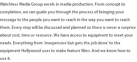 Matchless Media Group excels in media production. From concept to completion, we can guide you through the process of bringing your message to the people you want to reach in the way you want to reach them. Every step will be discussed and planned so there is never a surprise about cost, time or resource. We have access to equipment to meet your needs. Everything from 'inexpensive but gets the job done' to the equipment Hollywood uses to make feature films. And we know how to use it. 