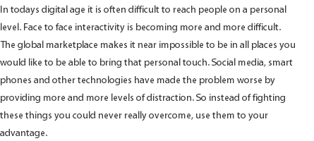 In todays digital age it is often difficult to reach people on a personal level. Face to face interactivity is becoming more and more difficult. The global marketplace makes it near impossible to be in all places you would like to be able to bring that personal touch. Social media, smart phones and other technologies have made the problem worse by providing more and more levels of distraction. So instead of fighting these things you could never really overcome, use them to your advantage. 