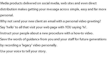 Media products delivered on social media, web sites and even direct distribution makes getting your message across simple, easy and far more personal. Why not send your new client an email with a personal video greeting? Say 'hello' to all that visit your web page with YOU saying 'hi'. Instruct your people about a new procedure with a how-to video. Save the words of guidance from you and your staff for future generations by recording a 'legacy' video personally. Use your voice to tell your story. 